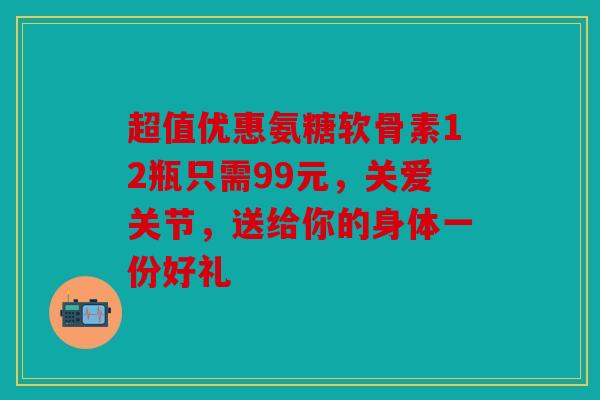 超值优惠氨糖软骨素12瓶只需99元，关爱关节，送给你的身体一份好礼