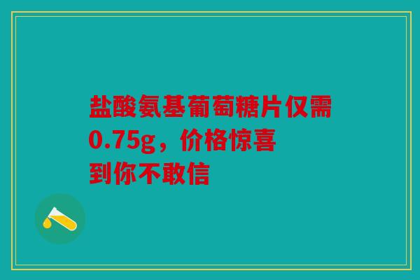 盐酸氨基葡萄糖片仅需0.75g，价格惊喜到你不敢信
