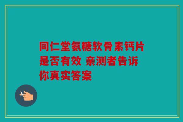 同仁堂氨糖软骨素钙片是否有效 亲测者告诉你真实答案