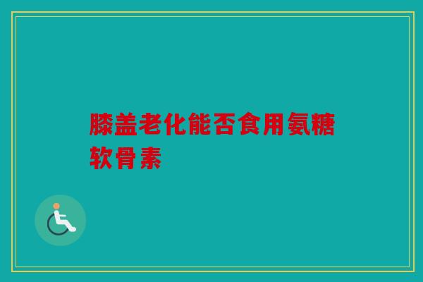 膝盖老化能否食用氨糖软骨素