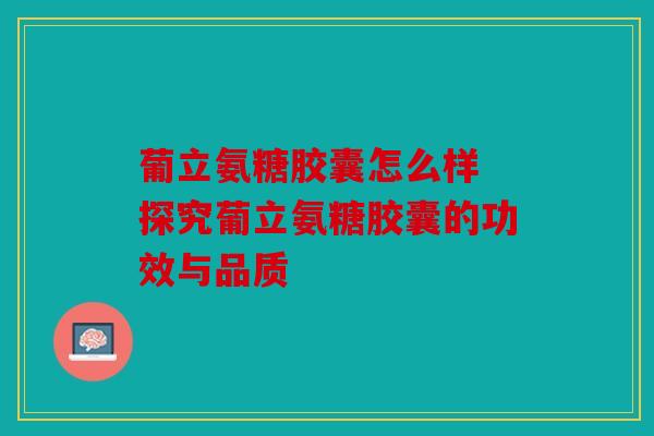 葡立氨糖胶囊怎么样 探究葡立氨糖胶囊的功效与品质