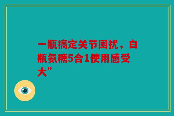 一瓶搞定关节困扰，白瓶氨糖5合1使用感受大”
