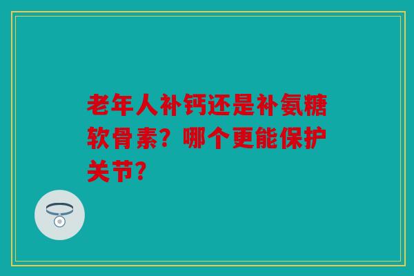 老年人补钙还是补氨糖软骨素？哪个更能保护关节？