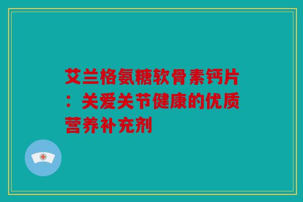 艾兰格氨糖软骨素钙片:关爱关节健康的优质营养补充剂 艾兰格氨糖软骨素钙片:关爱关节健康的优质营养补充剂