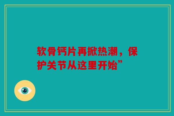 软骨钙片再掀热潮，保护关节从这里开始”