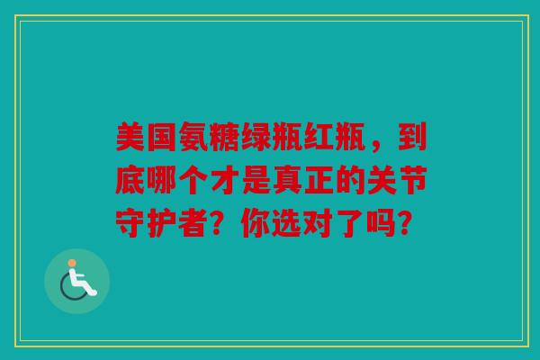 美国氨糖绿瓶红瓶，到底哪个才是真正的关节守护者？你选对了吗？