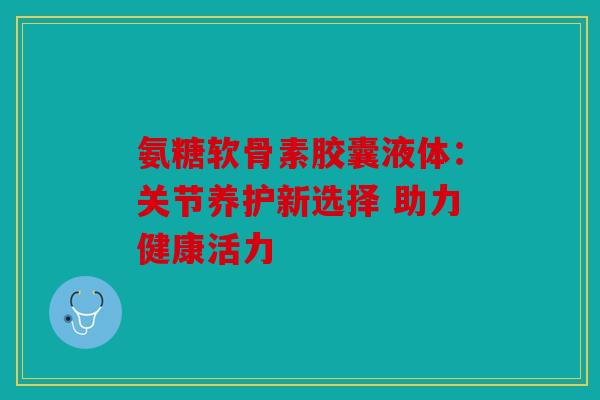 氨糖软骨素胶囊液体：关节养护新选择 助力健康活力