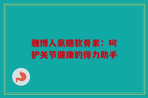 雅博人氨糖软骨素：呵护关节健康的得力助手