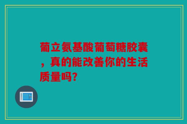 葡立氨基酸葡萄糖胶囊,真的能改善你的生活质量吗? 葡立氨基酸葡萄糖胶囊,真的能改善你的生活质量吗?