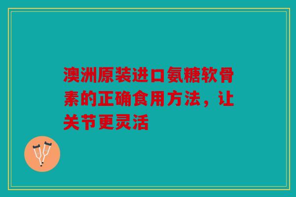 澳洲原装进口氨糖软骨素的正确食用方法，让关节更灵活