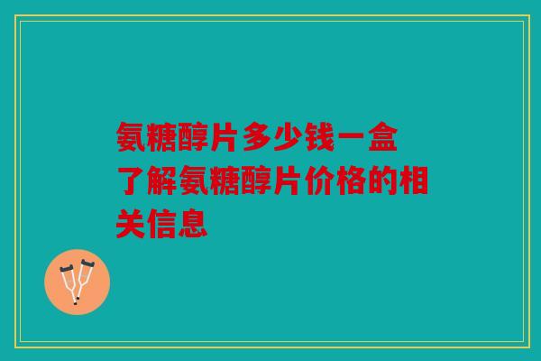 氨糖醇片多少钱一盒 了解氨糖醇片价格的相关信息