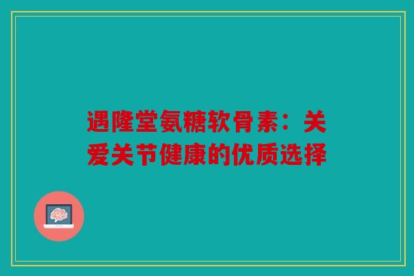 遇隆堂氨糖软骨素：关爱关节健康的优质选择