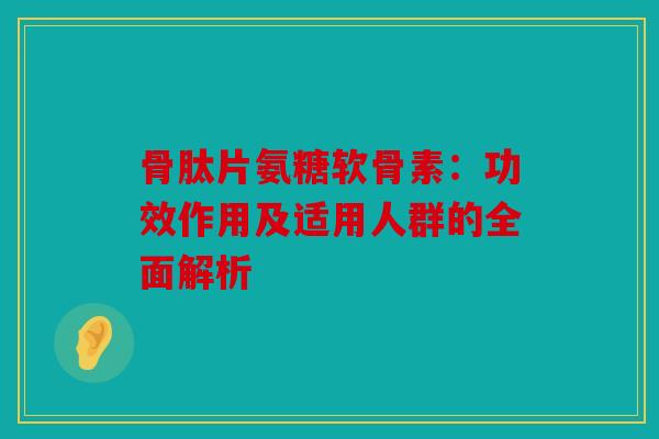 骨肽片氨糖软骨素：功效作用及适用人群的全面解析