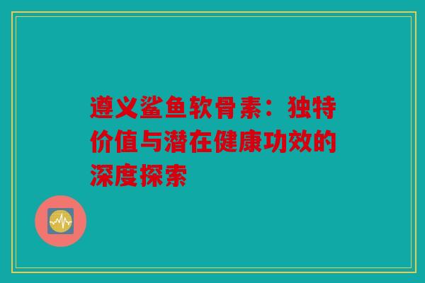 遵义鲨鱼软骨素：独特价值与潜在健康功效的深度探索