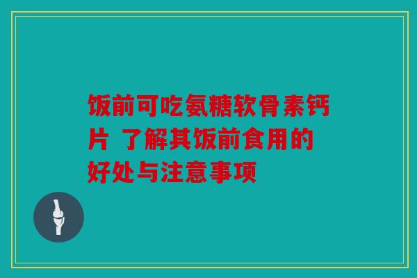 饭前可吃氨糖软骨素钙片 了解其饭前食用的好处与注意事项 饭前可吃氨糖软骨素钙片 了解其饭前食用的好处与注意事项