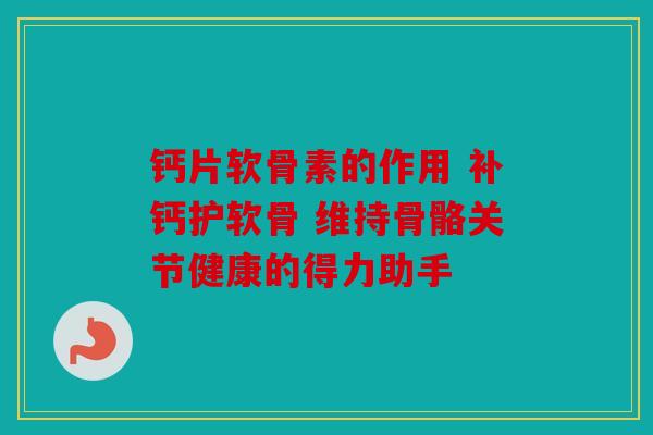 钙片软骨素的作用 补钙护软骨 维持骨骼关节健康的得力助手