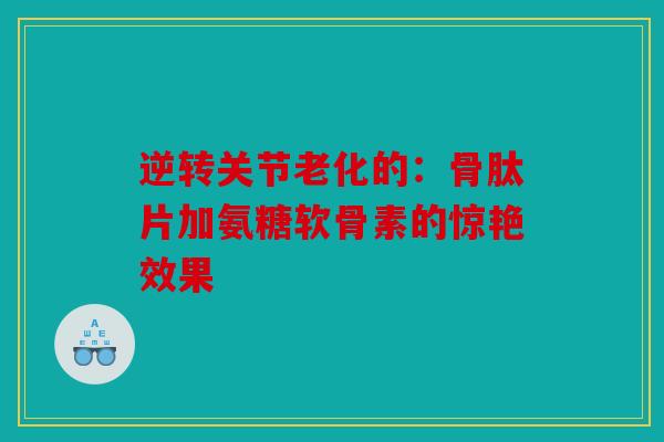 逆转关节老化的:骨肽片加氨糖软骨素的惊艳效果 逆转关节老化的:骨肽片加氨糖软骨素的惊艳效果