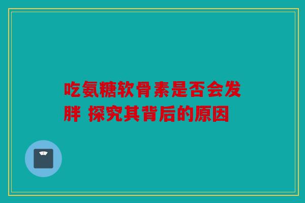 吃氨糖软骨素是否会发胖 探究其背后的原因