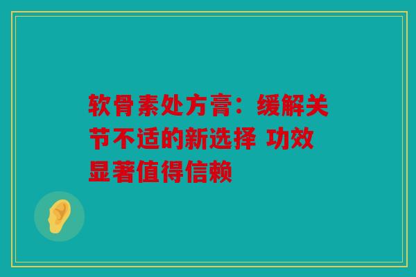 软骨素处方膏：缓解关节不适的新选择 功效显著值得信赖