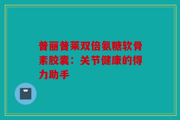 普丽普莱双倍氨糖软骨素胶囊：关节健康的得力助手