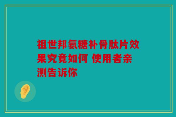 祖世邦氨糖补骨肽片效果究竟如何 使用者亲测告诉你