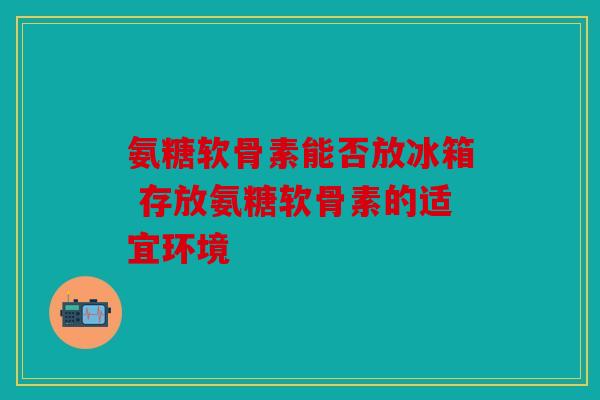 氨糖软骨素能否放冰箱 存放氨糖软骨素的适宜环境