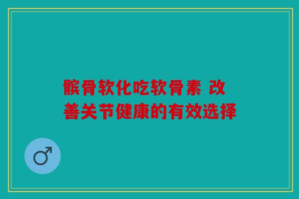 髌骨软化吃软骨素 改善关节健康的有效选择