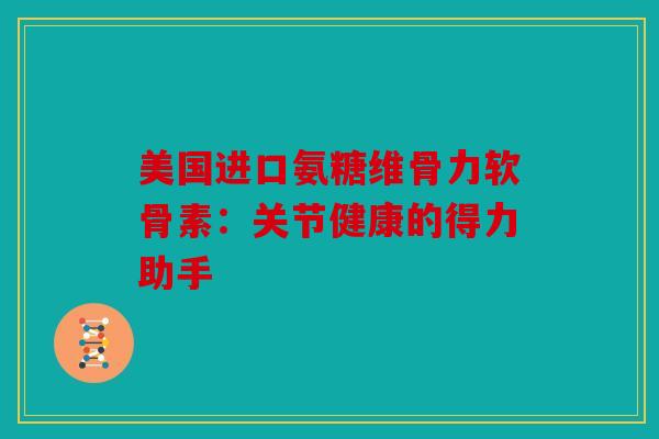 美国进口氨糖维骨力软骨素：关节健康的得力助手