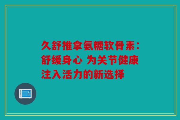 久舒推拿氨糖软骨素:舒缓身心 为关节健康注入活力的新选择 久舒推拿氨糖软骨素:舒缓身心 为关节健康注入活力的新选择