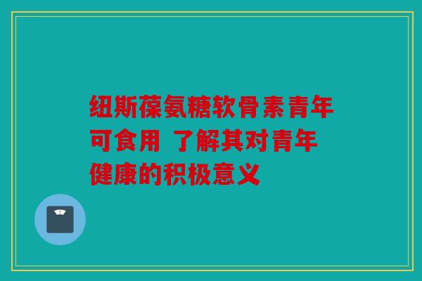 纽斯葆氨糖软骨素青年可食用 了解其对青年健康的积极意义