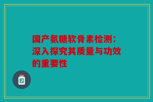 国产氨糖软骨素检测：深入探究其质量与功效的重要性