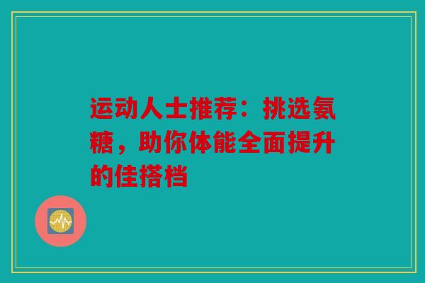 运动人士推荐：挑选氨糖，助你体能全面提升的佳搭档