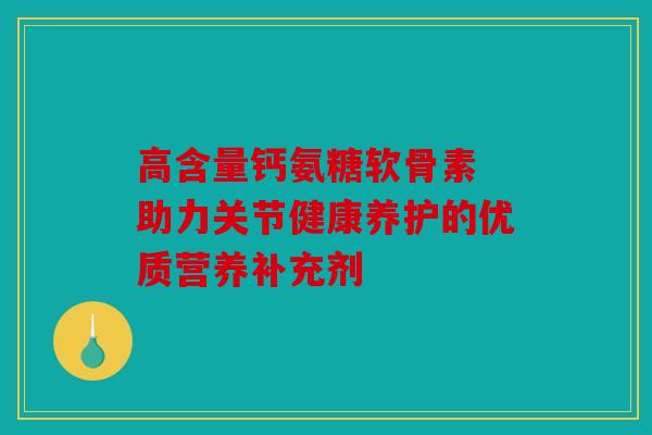 高含量钙氨糖软骨素 助力关节健康养护的优质营养补充剂 高含量钙氨糖软骨素 助力关节健康养护的优质营养补充剂