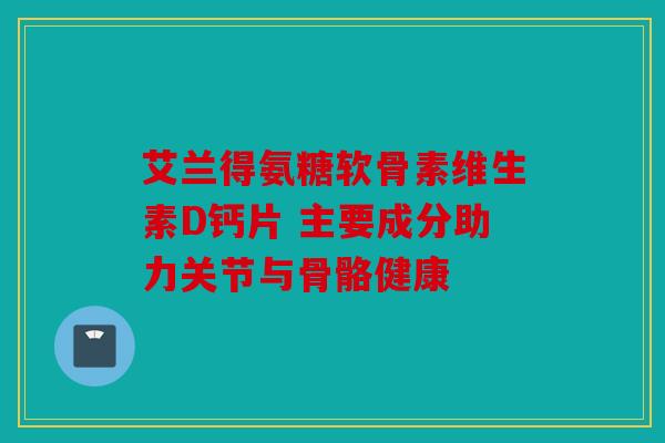 艾兰得氨糖软骨素维生素D钙片 主要成分助力关节与骨骼健康