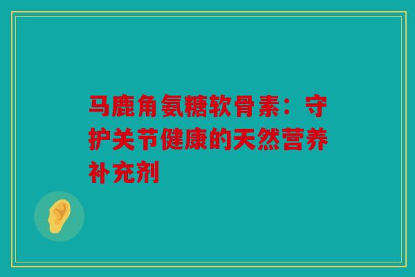马鹿角氨糖软骨素：守护关节健康的天然营养补充剂
