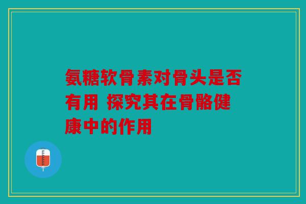 氨糖软骨素对骨头是否有用 探究其在骨骼健康中的作用