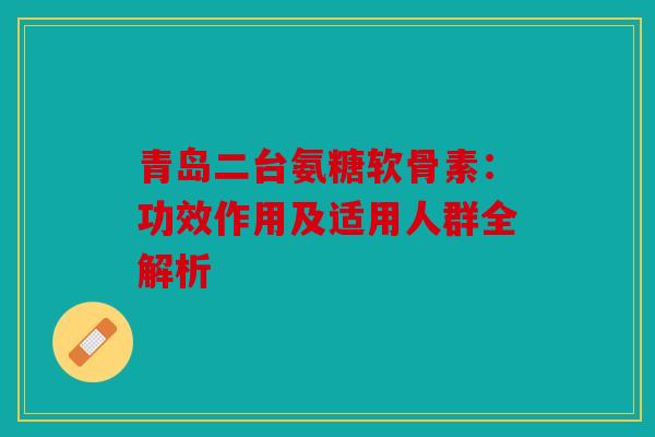 青岛二台氨糖软骨素：功效作用及适用人群全解析