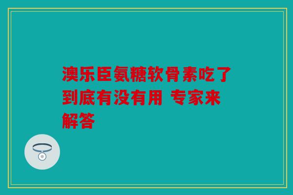 澳乐臣氨糖软骨素吃了到底有没有用 专家来解答 澳乐臣氨糖软骨素吃了到底有没有用 专家来解答