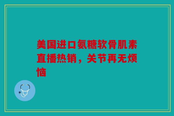 美国进口氨糖软骨肌素直播热销，关节再无烦恼