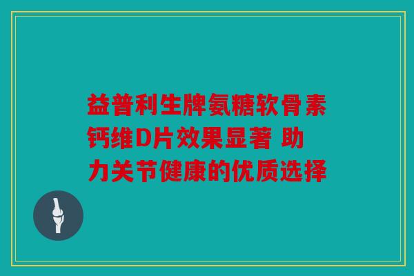 益普利生牌氨糖软骨素钙维D片效果显著 助力关节健康的优质选择