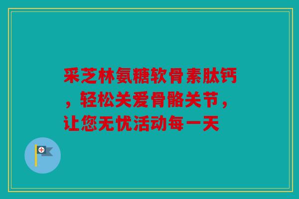 采芝林氨糖软骨素肽钙，轻松关爱骨骼关节，让您无忧活动每一天