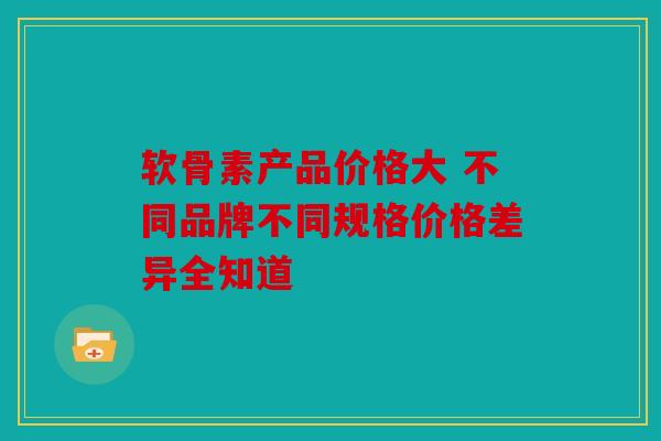 软骨素产品价格大 不同品牌不同规格价格差异全知道
