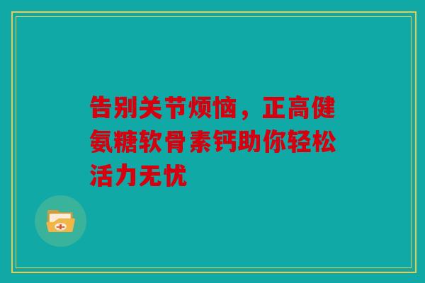告别关节烦恼，正高健氨糖软骨素钙助你轻松活力无忧