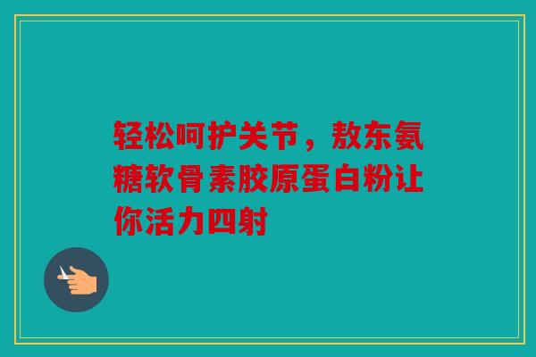 轻松呵护关节，敖东氨糖软骨素胶原蛋白粉让你活力四射