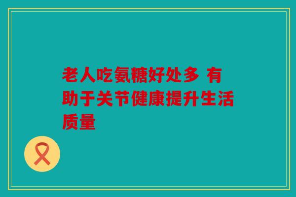 老人吃氨糖好处多 有助于关节健康提升生活质量