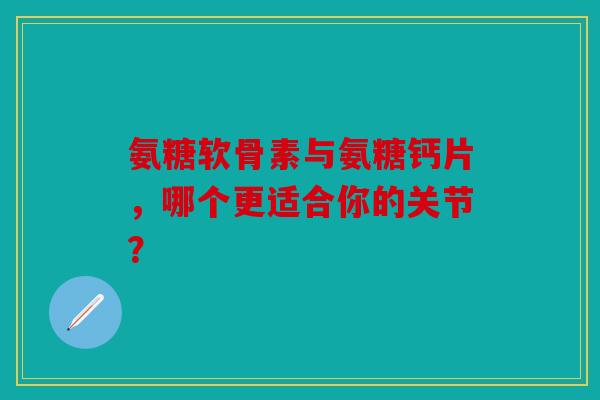 氨糖软骨素与氨糖钙片，哪个更适合你的关节？