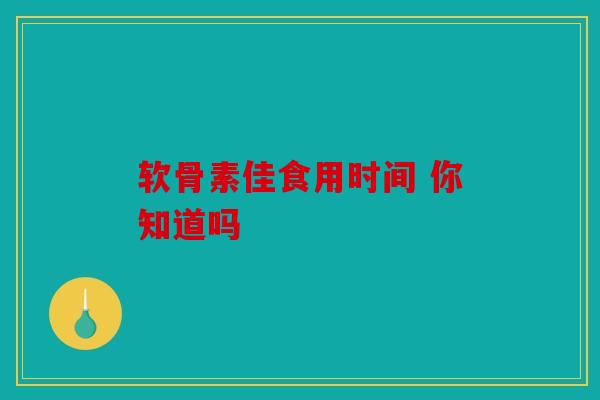 软骨素佳食用时间 你知道吗