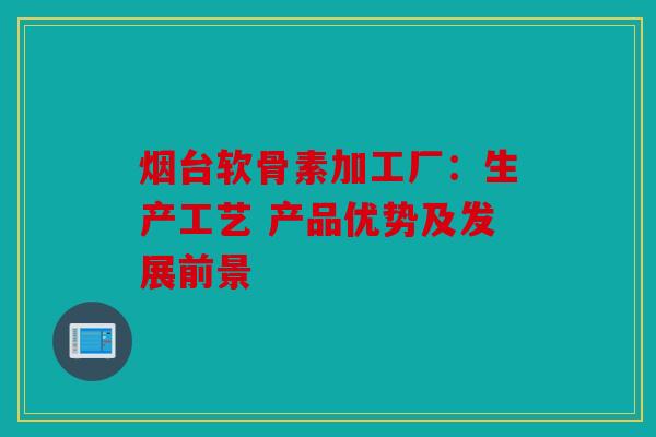 烟台软骨素加工厂：生产工艺 产品优势及发展前景