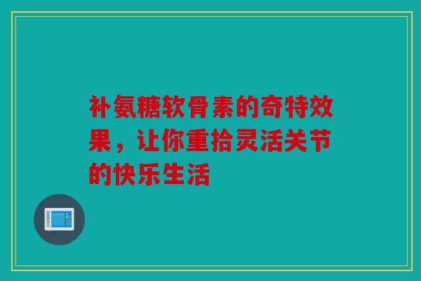 补氨糖软骨素的奇特效果,让你重拾灵活关节的快乐生活 补氨糖软骨素的奇特效果,让你重拾灵活关节的快乐生活