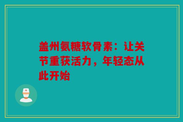 盖州氨糖软骨素：让关节重获活力，年轻态从此开始